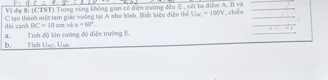 Ví dụ 8: (CTST) Trong vùng không gian có điện trường đều E , xét ba điêm A, B và C
C tạo thành một tam giác vuông tại A như hình. Biết hiệu điện thể U_BC=100V , chiều 
dài cạnh BC=10cm và a=60°. 7 
B r 
a. Tính độ lớn cường độ điện trường E. 
b. Tính U_AC, U_AB.