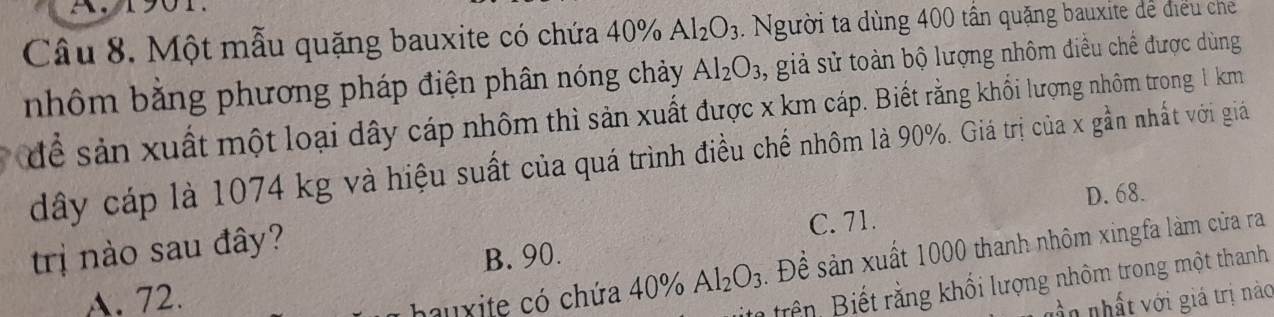 Một mẫu quặng bauxite có chứa 40% Al_2O_3. Người ta dùng 400 tần quặng bauxite dể điều che
nhôm bằng phương pháp điện phân nóng chảy Al_2O_3 , giả sử toàn bộ lượng nhôm điều chế được dùng
để sản xuất một loại dây cáp nhôm thì sản xuất được x km cáp. Biết rằng khối lượng nhôm trong 1 km
dây cáp là 1074 kg và hiệu suất của quá trình điều chế nhôm là 90%. Giá trị của x gần nhất với giả
trị nào sau đây? C. 71. D. 68.
B. 90.
A. 72. hauxite có chứa 40% Al_2O_3 * Để sản xuất 1000 thanh nhôm xingfa làm của ra
Biên Biết rằng khối lượng nhôm trong một thanh
Dầ n nhất với giá trị nào