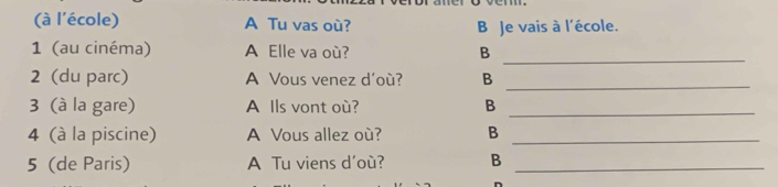 (à l'école) A Tu vas où? B Je vais à l'école.
1 (au cinéma) A Elle va où? B
_
2 (du parc) A Vous venez d'où? B_
3 (à la gare) A Ils vont où? B_
4 (à la piscine) A Vous allez où? B_
5 (de Paris) A Tu viens d'où? B_