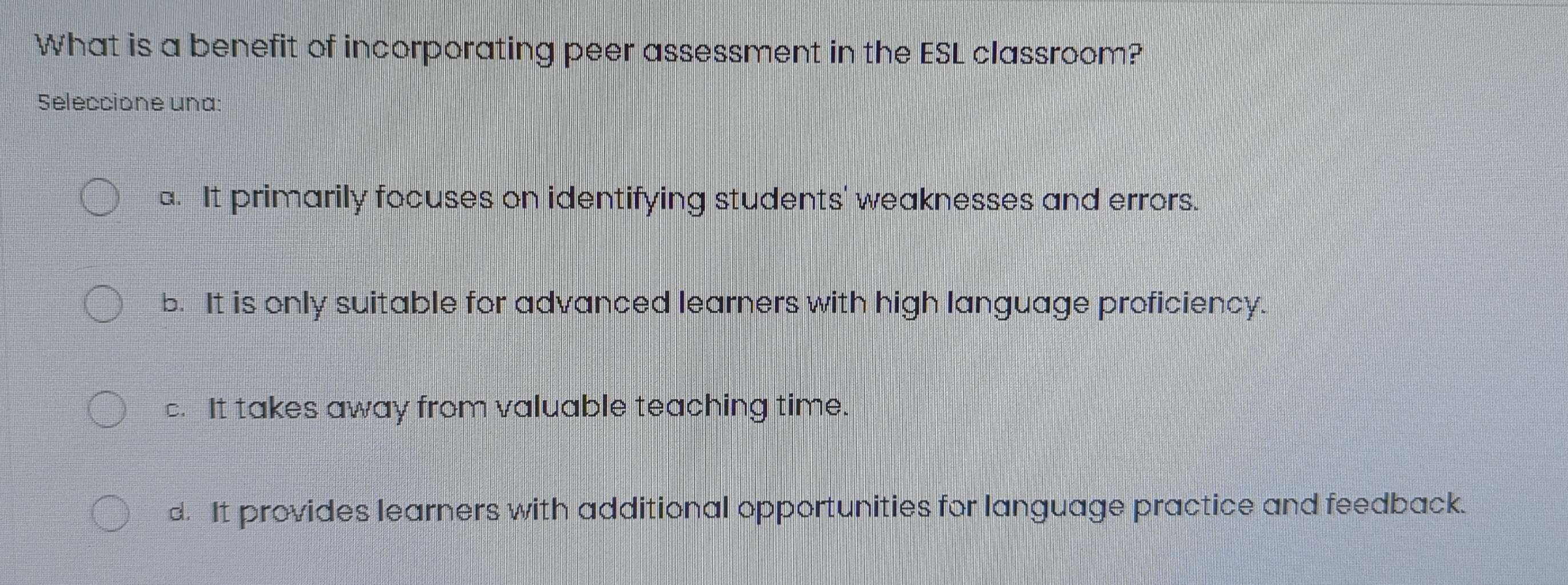 What is a benefit of incorporating peer assessment in the ESL classroom?
Seleccione una:
a. It primarily focuses on identifying students' weaknesses and errors.
b. It is only suitable for advanced learners with high language proficiency.
c. It takes away from valuable teaching time.
d. It provides learners with additional opportunities for language practice and feedback.