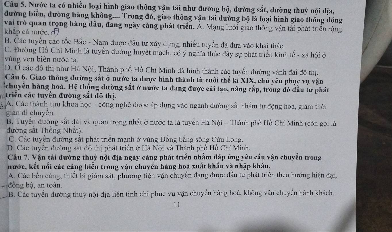 Nước ta có nhiều loại hình giao thông vận tải như đường bộ, đường sắt, đường thuỷ nội địa,
đường biển, đường hàng không.... Trong đó, giao thông vận tải đường bộ là loại hình giao thông đóng
vai trò quan trọng hàng đầu, đang ngày càng phát triển. A. Mạng lưới giao thông vận tải phát triển rộng
khắp cả nước.
B. Các tuyến cao tốc Bắc - Nam được đầu tư xây dựng, nhiều tuyến đã đưa vào khai thác.
C. Đường Hồ Chí Minh là tuyến đường huyết mạch, có ý nghĩa thúc đầy sự phát triển kinh tế - xã hội ở
vùng ven biển nước ta.
D. Ở các đô thị như Hà Nội, Thành phố Hồ Chí Minh đã hình thành các tuyến đường vành đai đô thị.
Câu 6. Giao thông đường sắt ở nước ta được hình thành từ cuối thế kỉ XIX, chủ yếu phục vụ vận
chuyển hàng hoá. Hệ thống đường sắt ở nước ta đang được cải tạo, nâng cấp, trong đó đầu tư phát
autriển các tuyến đường sắt đô thị.
A. Các thành tựu khoa học - công nghệ được áp dụng vào ngành đường sắt nhằm tự động hoá, giảm thời
gian di chuyền.
B. Tuyến đường sắt dài và quan trọng nhất ở nước ta là tuyến Hà Nội - Thành phố Hồ Chí Minh (còn gọi là
đường sắt Thống Nhất).
C. Các tuyến đường sắt phát triển mạnh ở vùng Đồng bằng sông Cửu Long.
D. Các tuyển đường sắt đô thị phát triển ở Hà Nội và Thành phố Hồ Chí Minh.
Câu 7. Vận tải đường thuỷ nội địa ngày càng phát triển nhằm đáp ứng yêu cầu vận chuyển trong
nước, kết nối các cảng biển trong vận chuyển hàng hoá xuất khẩu và nhập khẩu.
A. Các bến cảng, thiết bị giám sát, phương tiện vận chuyển đang được đầu tư phát triển theo hướng hiện đại,
đồng bộ, an toàn.
B. Các tuyển đường thuỷ nội địa liên tinh chỉ phục vụ vận chuyền hàng hoá, không vận chuyển hành khách.
11