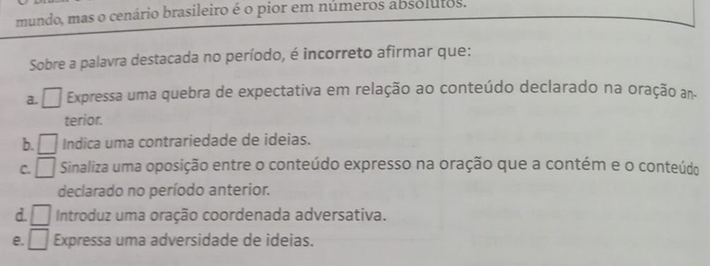 mundo, mas o cenário brasileiro é o pior em números absolutos.
Sobre a palavra destacada no período, é incorreto afirmar que:
a. □ Expressa uma quebra de expectativa em relação ao conteúdo declarado na oração an-
terior.
b. □ Indica uma contrariedade de ideias.
C. □ Sinaliza uma oposição entre o conteúdo expresso na oração que a contém e o conteúdo
declarado no período anterior.
d. □ Introduz uma oração coordenada adversativa.
e. □ Expressa uma adversidade de ideias.