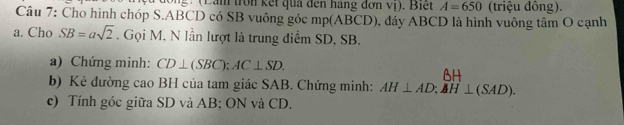 ong : (Lam tron kết qua đến háng đơn vị). Biết A=650 (triệu đông). 
Câu 7: Cho hình chóp S. ABCD có SB vuông góc mp (ABCD), đảy ABCD là hình vuông tâm O cạnh 
a. Cho SB=asqrt(2). Gọi M, N lần lượt là trung điểm SD, SB. 
a) Chứng minh: CD⊥ (SBC); AC⊥ SD. 
AH 
b) Kẻ đường cao BH của tam giác SAB. Chứng minh: AH⊥ AD; AH⊥ (SAD). 
c) Tính góc giữa SD và AB; ON và CD.