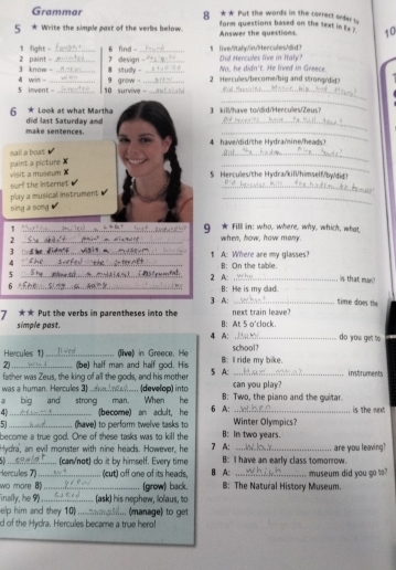 Grammar 8 *★ Put the words in the corect seder is
5 * Write the simple past of the verbs below. form questions based on the text in Ex ? 10
Answer the questions
1 fight - 6 find Did Hercules live in Italy?
2 paint - 3 know - ___7 design -_ _¶ live/ltaly/lin?Hercules/did>
8 study - No, he didn't. He lived in Greere 
_
5 invent - 4 win _9 grow 。 __2 Herculles/become/big and strong/dig>
10 survive 
_
_
6 * Look at what Martha did last Saturday and 3 kill/have to/'did/Hercules/Zeus?
make sentences.
_
sail a boat
_
paint a picture ✘ visit a mpseum X
_
5  erc/t  e  ydra/kilhimselfw  
surf the Interne$
_
play a musical instrument 
_
sing a song
1
_g * Fill in: who, where, why, which, what
2 _when, how, how many
3 _1 A: Where are my glasses?
4
5 __2 A: B: On the tablie.
is that man)
、_ B: He is my dad. time does the
7 ★★ Put the verbs in parentheses into the 3 A: next train leave?
simple past. B: At 5 o'clock. do you get to
4 A:
Hercules 1) _(ve) in  Greece. school?
2)_ (be) half man and half god. His B: I ride my bike. instruments
was a human. Hercules 3) father was Zeus, the king of all the gods, and his mother  (develop) into 5 A: can you play?
a big and strong man. When he B: Two, the piano and the guitar. is the next
4 _(become) an aclult, he 6 A:  Winter Olympics
51_ (have) to perform twelve tasks to B: In two years.
become a true god. One of these tasks was to kill the
Hydra', an evil monster with nine heads. However, he 7 A:
_(can/not) do it by himself. Every time B: I have an early class tomorrow. are you leaving?
ercules 7) (cut) off one of its heads, B A:
wo mare __ (grow) back. B: The Natural History Museum. museum did you go to?
Finally, he 9 _(ask) his nephew, lolaus, to
elp him and they 10_ . (manage) to get
d of the Hydra. Hercules became a true hero!