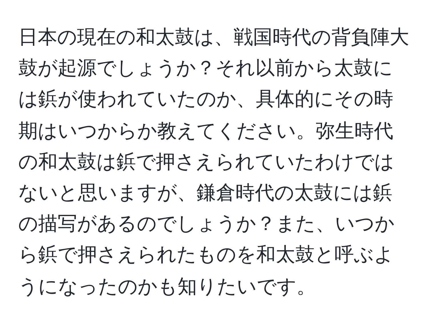 日本の現在の和太鼓は、戦国時代の背負陣大鼓が起源でしょうか？それ以前から太鼓には鋲が使われていたのか、具体的にその時期はいつからか教えてください。弥生時代の和太鼓は鋲で押さえられていたわけではないと思いますが、鎌倉時代の太鼓には鋲の描写があるのでしょうか？また、いつから鋲で押さえられたものを和太鼓と呼ぶようになったのかも知りたいです。