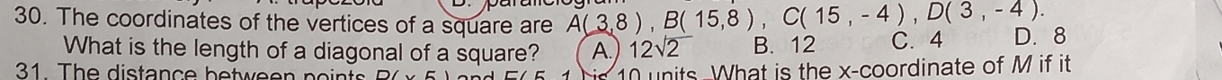 The coordinates of the vertices of a square are A(3,8), B(15,8), C(15,-4), D(3,-4). C. 4 D. 8
What is the length of a diagonal of a square? A. 12sqrt(2) B. 12
31 The distance between po in t
10 units-What is the x-coordinate of M if it