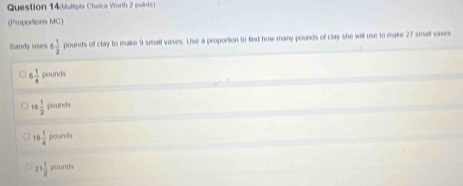 Question 14(Mulliple Choice Worth 2 points)
(Proportions MC)
Sandy uses 6 1/2  pounds of clay to make 9 small vases. Use a proportion to find how many pounds of clay she will use to make 27 small vases
6 1/4  pounds
16 1/2  pounds
□
18 1/4  pounds
21 1/2  00 unds