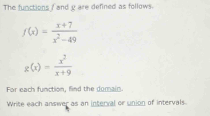 The functions f and g are defined as follows.
f(x)= (x+7)/x^2-49 
g(x)= x^2/x+9 
For each function, find the domain.
Write each answer as an interval or union of intervals.