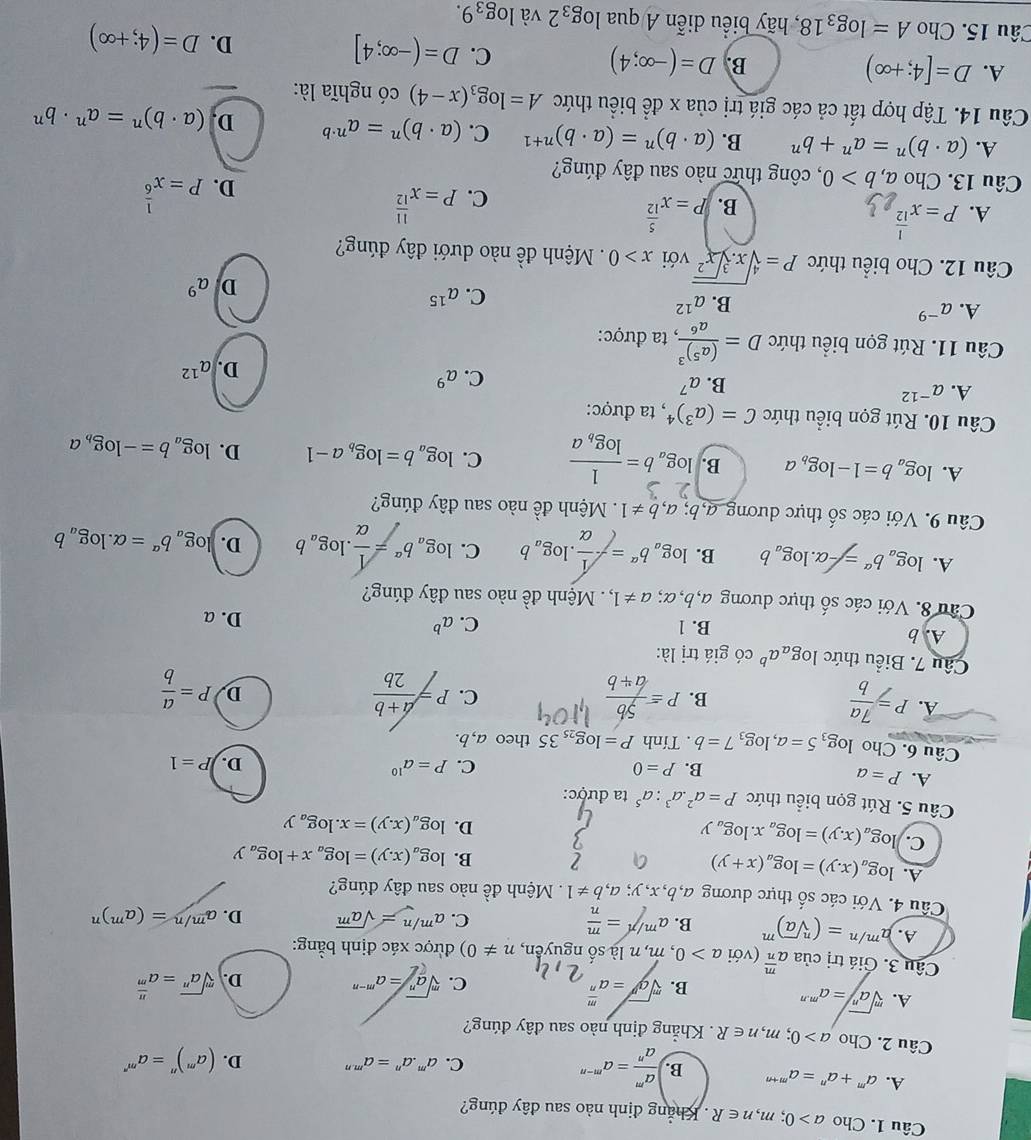 Cho a>0;m,n∈ R. Khẳng định nào sau đây đúng?
A. a^m+a^n=a^(m+n) B. ) a^m/a^n =a^(m-n)
C. a^m.a^n=a^(m.n) D. (a^m)^n=a^(m^n)
Câu 2. Cho a>0;m,n∈ R Khẳng định nào sau đây đúng?
A. sqrt[m](a^n)=a^(m· n) sqrt[m](a^n)=a^(m-n) D. sqrt[m](a^n)=a^(frac n)m
B. sqrt[m](a^N)=a^(frac m)n
C.
Câu 3. Giá trị của a^(frac m)n (với a>0, , m, n là số nguyên, n!= 0) được xác định bằng:
A. a^(m/n)=(sqrt[n](a))^m B. a^(m/n)= m/n 
C. a^(m/n)=sqrt(a^m) D. a^(m/n)=(a^m)^n
Câu 4. Với các số thực dương a,b,x,y; a,b!= 1. Mệnh đề nào sau đây đúng?
A. log _a(x.y)=log _a(x+y)
B. log _a(x.y)=log _ax+log _ay
C. log _a(x.y)=log _ax.log _ay
D. log _a(x.y)=x.log _ay
Câu 5. Rút gọn biểu thức P=a^2.a^3:a^5 ta được:
A. P=a
B. P=0 C. P=a^(10) D. P=1
Câu 6. Cho log _35=a,log _37=b. Tính P=log _2535 theo a, b.
A. P= 7a/b  P= 5b/a+b  P= (a+b)/2b  P= a/b 
B.
C.
D.
Câu 7. Biểu thức log _aa^b có giá trị là:
A. b B. 1
C. a^b D. a
Câu 8. Với các shat O thực dương a,b,α; a!= 1, : . Mệnh đề nào sau đây đúng?
A. log _ab^(alpha)=-alpha .log _ab B. log _ab^a=- 1/alpha  .log _ab C. log _ab^a= 1/alpha  .log _ab D. log _ab^a=alpha .log _ab
Câu 9. Với các số thực dương a, b;a,b!= 1 Mệnh đề nào sau đây đúng?
A. log _ab=1-log _ba B. log _ab=frac 1log _ba C. log _ab=log _ba-1 D. log _ab=-log _ba
Câu 10. Rút gọn biểu thức C=(a^3)^4 *, ta được:
A. a^(-12)
B. a^7
C. a^9
D. a^(12)
Câu 11. Rút gọn biểu thức D=frac (a^5)^3a^6, , ta được:
A. a^(-9)
B. a^(12)
C. a^(15)
D a^9
Câu 12. Cho biểu thức P=sqrt[4](x.sqrt [3]x^2) với x>0 Mệnh đề nào dưới đây đúng?
A. P=x^(frac 1)12 P=x^(frac 5)12
B.
C. P=x^(frac 11)12 P=x^(frac 1)6
D.
Câu 13. Cho a,b>0 , công thức nào sau đây đúng?
A. (a· b)^n=a^n+b^n B. (a· b)^n=(a· b)^n+1 C. (a· b)^n=a^(n· b) D. (a· b)^n=a^n· b^n
Câu 14. Tập hợp tất cả các giá trị của x để biểu thức A=log _3(x-4) có nghĩa là:
B. D=(-∈fty ;4)
A. D=[4;+∈fty ) D=(-∈fty ;4] D. D=(4;+∈fty )
C.
Câu 15. Cho A=log _318 , hãy biểu diễn A qua log _32 và log _39.