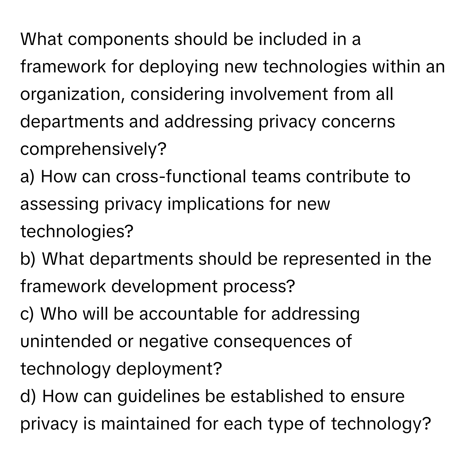 What components should be included in a framework for deploying new technologies within an organization, considering involvement from all departments and addressing privacy concerns comprehensively? 

a) How can cross-functional teams contribute to assessing privacy implications for new technologies? 
b) What departments should be represented in the framework development process? 
c) Who will be accountable for addressing unintended or negative consequences of technology deployment? 
d) How can guidelines be established to ensure privacy is maintained for each type of technology?