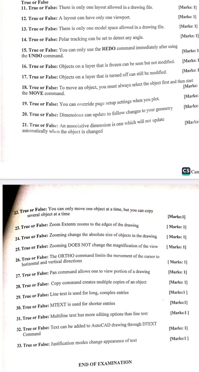 True or False
11. True or False: There is only one layout allowed in a drawing file. [Marks: 1]
12. True or False: A layout can have only one viewport. [Marks: 1]
13. True or False: There is only one model space allowed in a drawing file. [Marks: 1]
14. True or False: Polar tracking can be set to detect any angle. [Marks: 1]
15. True or False: You can only use the REDO command immediately after using
the UNDO command. [Marks: 1
16. True or False: Objects on a layer that is frozen can be seen but not modified. [Marks: ]
17. True or False: Objects on a layer that is turned off can still be modified. [Marks: 1
18. True or False: To move an object, you must always select the object first and then start
[Marks:
the MOVE command.
19. True or False: You can override page setup settings when you plot.
[Marks:
20. True or False: Dimensions can update to follow changes to your geometry [Marks:
21. True or False: An associative dimension is one which will not update [Marks:
automatically when the object is changed
Can
22. True or False: You can only move one object at a time, but you can copy
several object at a time [Marks:1]
23. True or False: Zoom Extents zooms to the edges of the drawing [ Marks: 1]
24. True or False: Zooming change the absolute size of objects in the drawing [ Marks: 1]
25. True or False: Zooming DOES NOT change the magnification of the view [ Marks: 1]
26. True or False: The ORTHO command limits the movement of the cursor to
horizontal and vertical directions
[ Marks: 1]
27. True or False: Pan command allows one to view portion of a drawing [Marks: 1]
28. True or False: Copy command creates multiple copies of an object [Marks: 1]
29. True or False: Line text is used for long, complex entries [Marks:1 ]
30. True or False: MTEXT is used for shorter entries [Marks:1]
31. True or False: Multiline text has more editing options than line text [Marks:1 ]
32. True or False: Text can be added to AutoCAD drawing through DTEXT
[Marks: 1]
Command
33. True or False: Justification modes change appearance of text [Marks:1 ]
END OF EXAMINATION