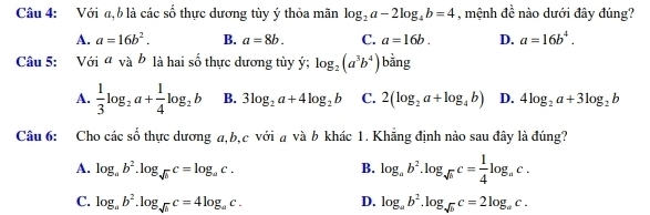 Với a, b là các số thực dương tùy ý thỏa mãn log _2a-2log _4b=4 , mệnh đề nào dưới đây đúng?
A. a=16b^2. B. a=8b. C. a=16b. D. a=16b^4. 
Câu 5: Với avab là hai số thực dương tùy ý; log _2(a^3b^4) bằng
A.  1/3 log _2a+ 1/4 log _2b B. 3log _2a+4log _2b C. 2(log _2a+log _4b) D. 4log _2a+3log _2b
Câu 6: Cho các số thực dương a, b, c với a và b khác 1. Khăng định nào sau đây là đúng?
A. log _ab^2.log _sqrt(b)c=log _ac. B. log _ab^2.log _sqrt(b)c= 1/4 log _ac.
D.
C. log _ab^2.log _sqrt(b)c=4log _ac. log _ab^2.log _sqrt(b)c=2log _ac.