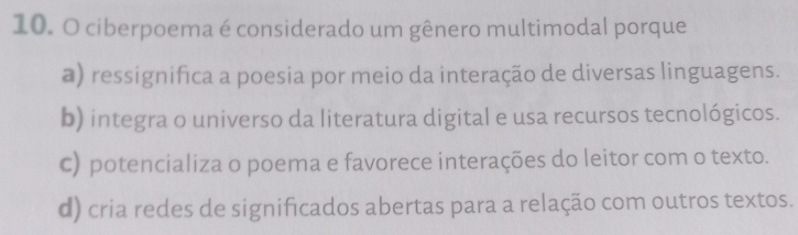 ciberpoema é considerado um gênero multimodal porque
a) ressignifica a poesia por meio da interação de diversas linguagens.
b) integra o universo da literatura digital e usa recursos tecnológicos.
c) potencializa o poema e favorece interações do leitor com o texto.
d) cria redes de significados abertas para a relação com outros textos.