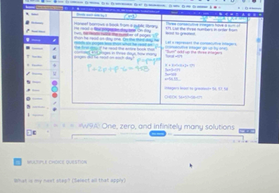 Cvile ean a by 
e=1 
Haneef borrows a book from a public l brary. Three consecutive integers have a sum of 
He read a tie pogeton day one. On day
Iwl, he reade hwne the number of poges '. leas! to greatest. 171. List the three numbers in onder from 
than he read on day one. On the third day, he 
reacts six poges has tha what he read on écanssrutive intager gn sp by one Let s represent the conserutive integers. 
the first d. If he read the antine book that 
u pages did he read on each slay? contose 45t sloges in tives days, how many Torail + 171 "Sum' ould up the three integers
5
x+3+t+x+2+t)
(10+1)+7)
3x=??
a=14,11
inkegers least to greaest = 16, 57, Si 
1 
#W9A: One, zero, and infinitely many solutions 
Multipl ChOiCE question 
What is my next step? (Select all that apply)