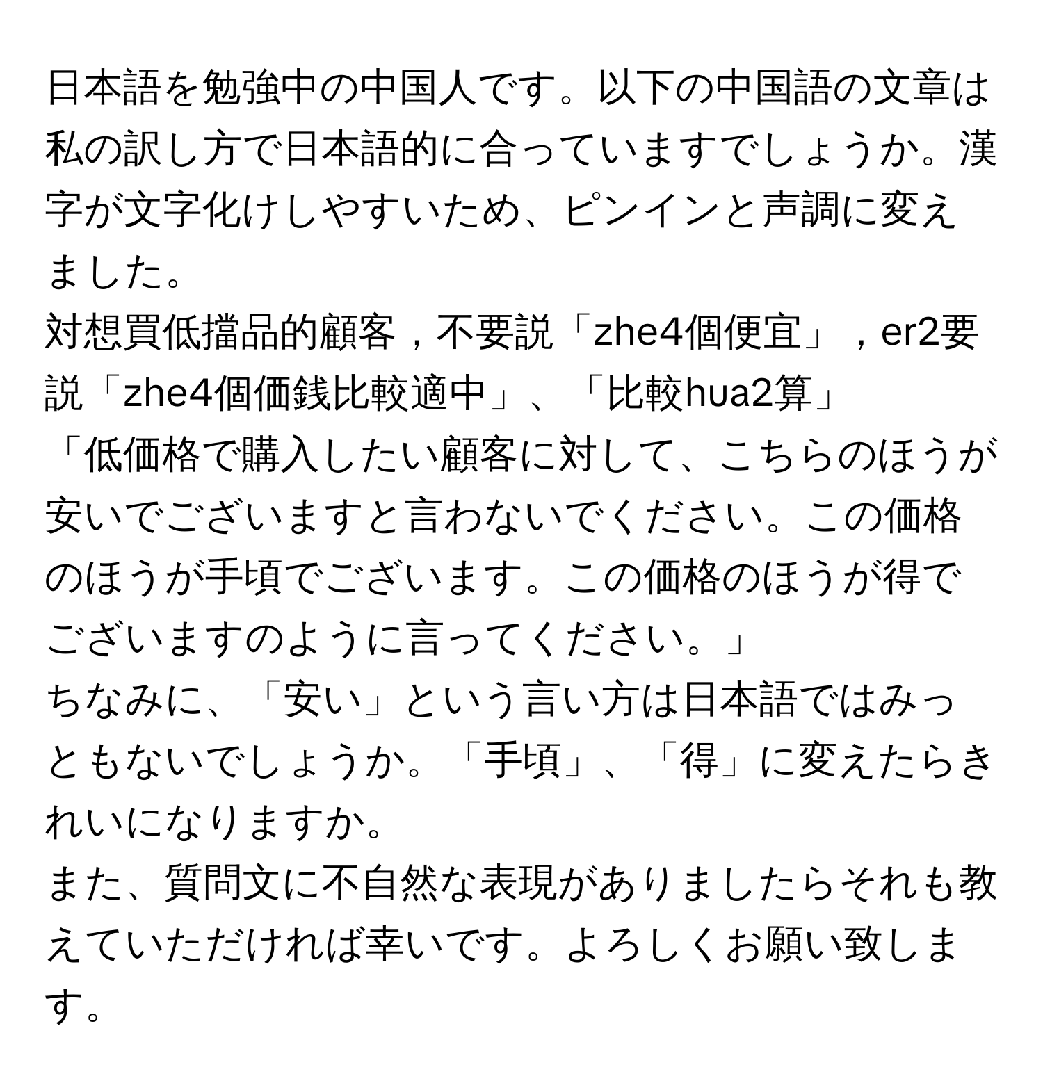 日本語を勉強中の中国人です。以下の中国語の文章は私の訳し方で日本語的に合っていますでしょうか。漢字が文字化けしやすいため、ピンインと声調に変えました。  

対想買低擋品的顧客，不要説「zhe4個便宜」，er2要説「zhe4個価銭比較適中」、「比較hua2算」  

「低価格で購入したい顧客に対して、こちらのほうが安いでございますと言わないでください。この価格のほうが手頃でございます。この価格のほうが得でございますのように言ってください。」  

ちなみに、「安い」という言い方は日本語ではみっともないでしょうか。「手頃」、「得」に変えたらきれいになりますか。  

また、質問文に不自然な表現がありましたらそれも教えていただければ幸いです。よろしくお願い致します。