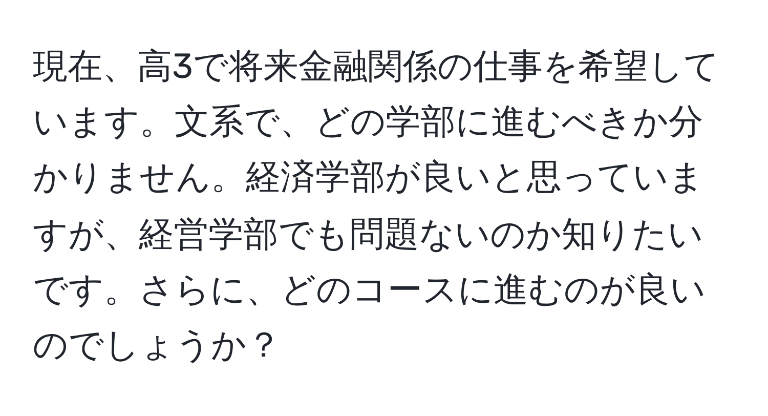 現在、高3で将来金融関係の仕事を希望しています。文系で、どの学部に進むべきか分かりません。経済学部が良いと思っていますが、経営学部でも問題ないのか知りたいです。さらに、どのコースに進むのが良いのでしょうか？