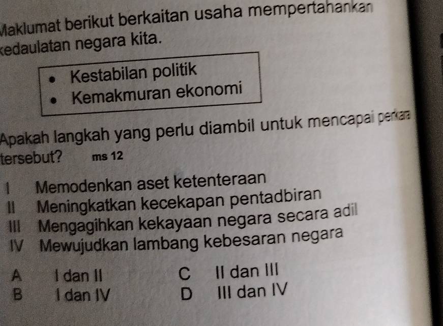 Maklumat berikut berkaitan usaha mempertahankan
kedaulatan negara kita.
Kestabilan politik
Kemakmuran ekonomi
Apakah langkah yang perlu diambil untuk mencapai perkaa
tersebut? ms 12
1 Memodenkan aset ketenteraan
II Meningkatkan kecekapan pentadbiran
III Mengagihkan kekayaan negara secara adil
IV Mewujudkan lambang kebesaran negara
A I dan II
C Il dan III
B I dan IV D III dan IV