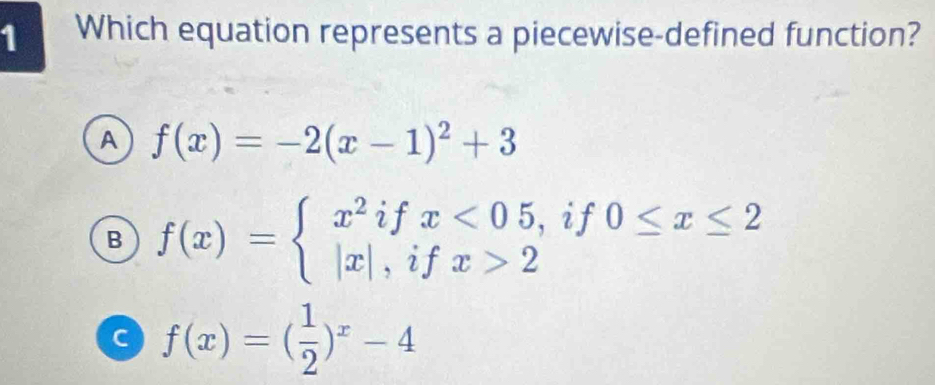 Which equation represents a piecewise-defined function?
A f(x)=-2(x-1)^2+3
B f(x)=beginarrayl x^2ifx<05, |x|,ifx>2endarray. if 0≤ x≤ 2
C f(x)=( 1/2 )^x-4