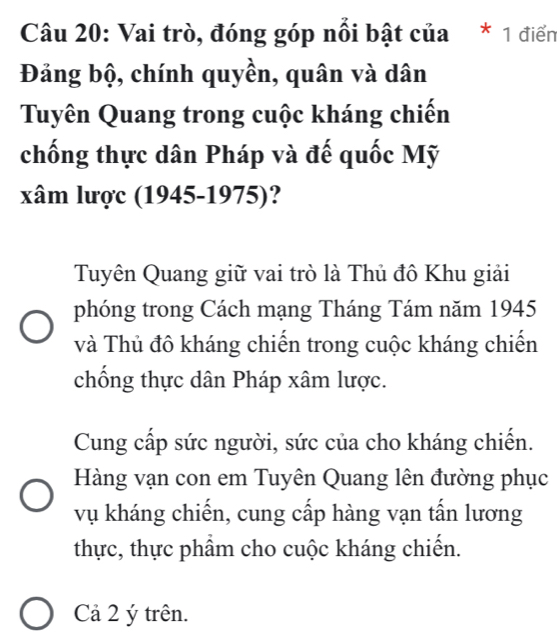 Vai trò, đóng góp nổi bật của * 1 điển
Đảng bộ, chính quyền, quân và dân
Tuyên Quang trong cuộc kháng chiến
chống thực dân Pháp và đế quốc Mỹ
xâm lược (1945-1975)?
Tuyên Quang giữ vai trò là Thủ đô Khu giải
phóng trong Cách mạng Tháng Tám năm 1945
và Thủ đô kháng chiến trong cuộc kháng chiến
chống thực dân Pháp xâm lược.
Cung cấp sức người, sức của cho kháng chiến.
Hàng vạn con em Tuyên Quang lên đường phục
vụ kháng chiến, cung cấp hàng vạn tấn lương
thực, thực phẩm cho cuộc kháng chiến.
Cả 2 ý trên.