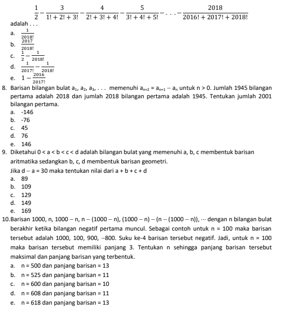 1/2 - 3/1!+2!+3! - 4/2!+3!+4! - 5/3!+4!+5! -...- 2018/2016!+2017!+2018! 
adalah . . .
a.  1/2018! 
b.  2017/2018! 
C.  1/2 - 1/2018! 
d.  1/2017! - 1/2018! 
e. 1- 2016/2017! 
8. Barisan bilangan bulat a_1,a_2,a_3,... memenuhi a_n+2=a_n+1-a_n untuk n>0. Jumlah 1945 bilangan
pertama adalah 2018 dan jumlah 2018 bilangan pertama adalah 1945. Tentukan jumlah 2001
bilangan pertama.
a. -146
b. -76
c. 45
d. 76
e. 146
9. Diketahui 0 adalah bilangan bulat yang memenuhi a, b, c membentuk barisan
aritmatika sedangkan b, c, d membentuk barisan geometri.
Jika d -a=30 maka tentukan nilai dari a+b+c+d
a. 89
b. 109
c. 129
d. 149
e. 169
10.Barisan 1000,n,1000-n,n-(1000-n),(1000-n)-(n-(1000-n)) , --- dengan n bilangan bulat
berakhir ketika bilangan negatif pertama muncul. Sebagai contoh untuk n=100 maka barisan
tersebut adalah 1000, 100, 900, −800. Suku ke-4 barisan tersebut negatif. Jadi, untuk n=100
maka barisan tersebut memiliki panjang 3. Tentukan n sehingga panjang barisan tersebut
maksimal dan panjang barisan yang terbentuk.
a. n=500 dan panjang barisan =13
b. n=525 dan panjang barisan =11
C. n=600 dan panjang barisan =10
d. n=608 dan panjang barisan =11
e. n=618 dan panjang barisan =13