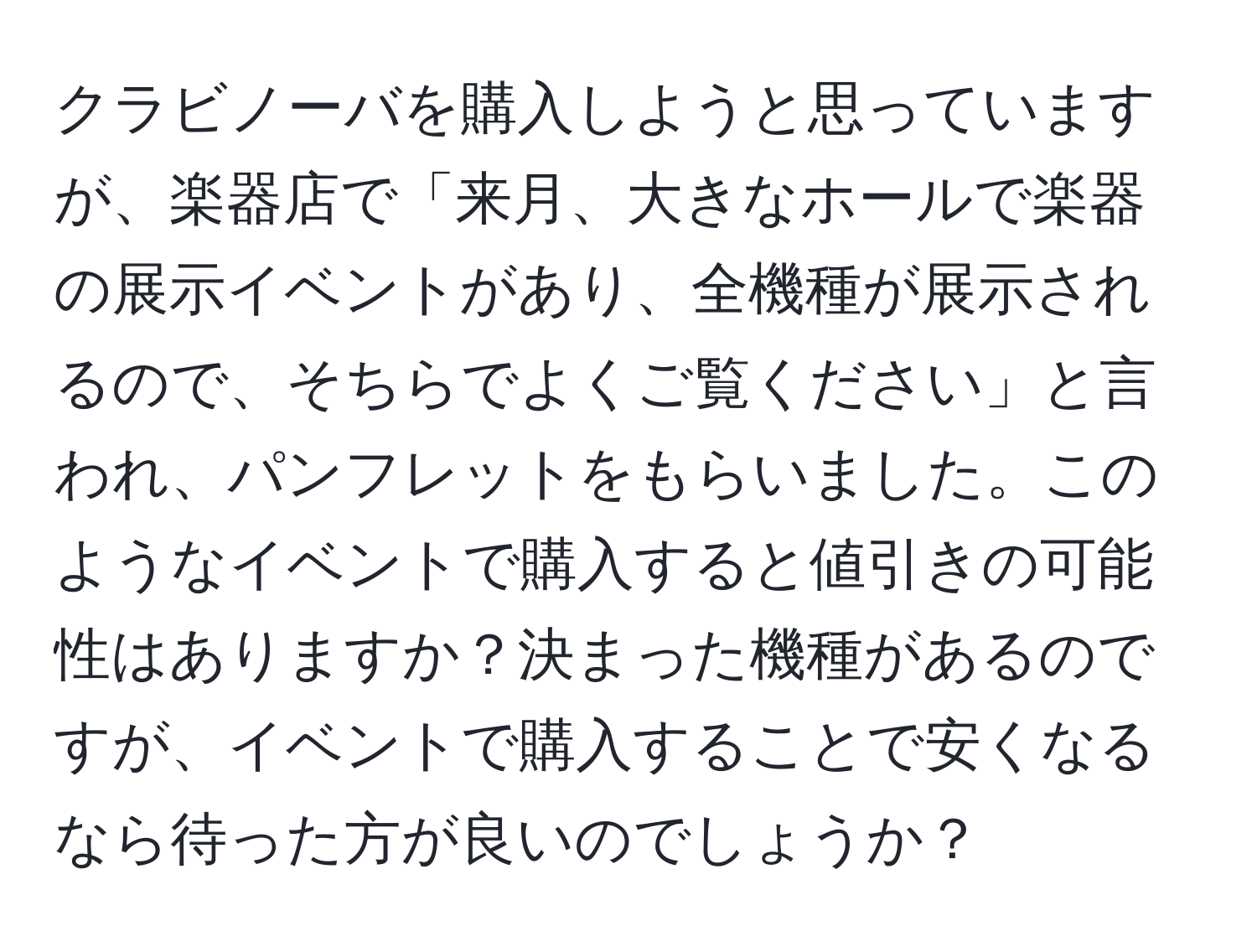 クラビノーバを購入しようと思っていますが、楽器店で「来月、大きなホールで楽器の展示イベントがあり、全機種が展示されるので、そちらでよくご覧ください」と言われ、パンフレットをもらいました。このようなイベントで購入すると値引きの可能性はありますか？決まった機種があるのですが、イベントで購入することで安くなるなら待った方が良いのでしょうか？