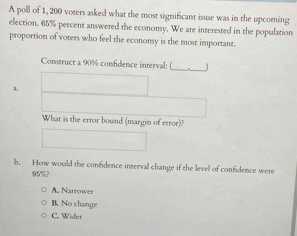 A poll of 1, 200 voters asked what the most significant issue was in the upcoming
election. 65% percent answered the economy. We are interested in the population
proportion of voters who feel the economy is the most important.
Construct a 90% confidence interval: (_ ,_ )
a.
What is the error bound (margin of error)?
b. How would the confidence interval change if the level of confidence were
95%?
A. Narrower
B. No change
C. Wider