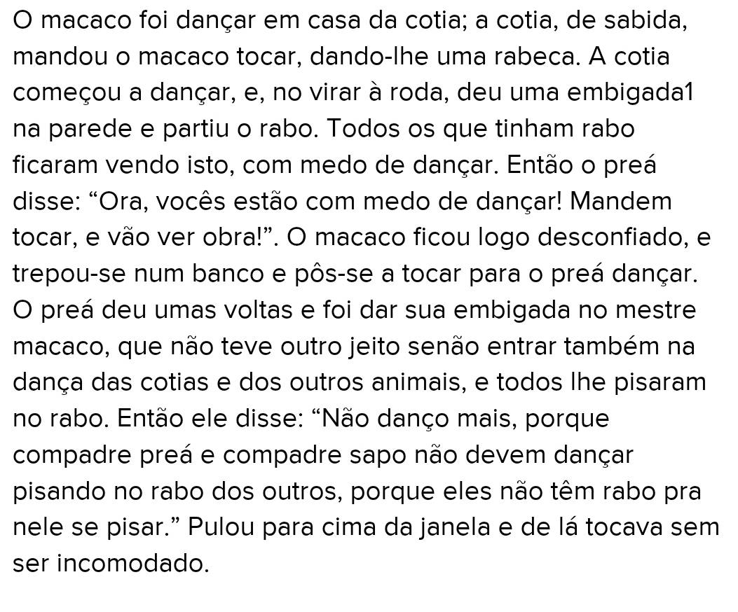 macaco foi dançar em casa da cotia; a cotia, de sabida, 
mandou o macaco tocar, dando-lhe uma rabeca. A cotia 
começou a dançar, e, no virar à roda, deu uma embigada1 
na parede e partiu o rabo. Todos os que tinham rabo 
ficaram vendo isto, com medo de dançar. Então o preá 
disse: "Ora, vocês estão com medo de dançar! Mandem 
tocar, e vão ver obra!”. O macaco ficou logo desconfiado, e 
trepou-se num banco e pôs-se a tocar para o preá dançar. 
O preá deu umas voltas e foi dar sua embigada no mestre 
macaco, que não teve outro jeito senão entrar também na 
dança das cotias e dos outros animais, e todos lhe pisaram 
no rabo. Então ele disse: "Não danço mais, porque 
compadre preá e compadre sapo não devem dançar 
pisando no rabo dos outros, porque eles não têm rabo pra 
nele se pisar.” Pulou para cima da janela e de lá tocava sem 
ser incomodado.