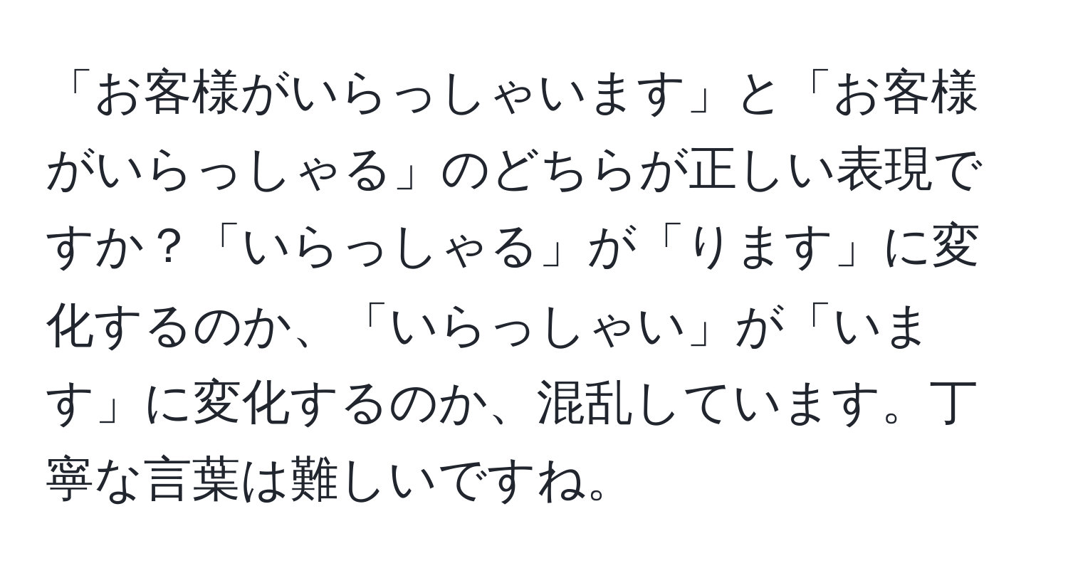 「お客様がいらっしゃいます」と「お客様がいらっしゃる」のどちらが正しい表現ですか？「いらっしゃる」が「ります」に変化するのか、「いらっしゃい」が「います」に変化するのか、混乱しています。丁寧な言葉は難しいですね。