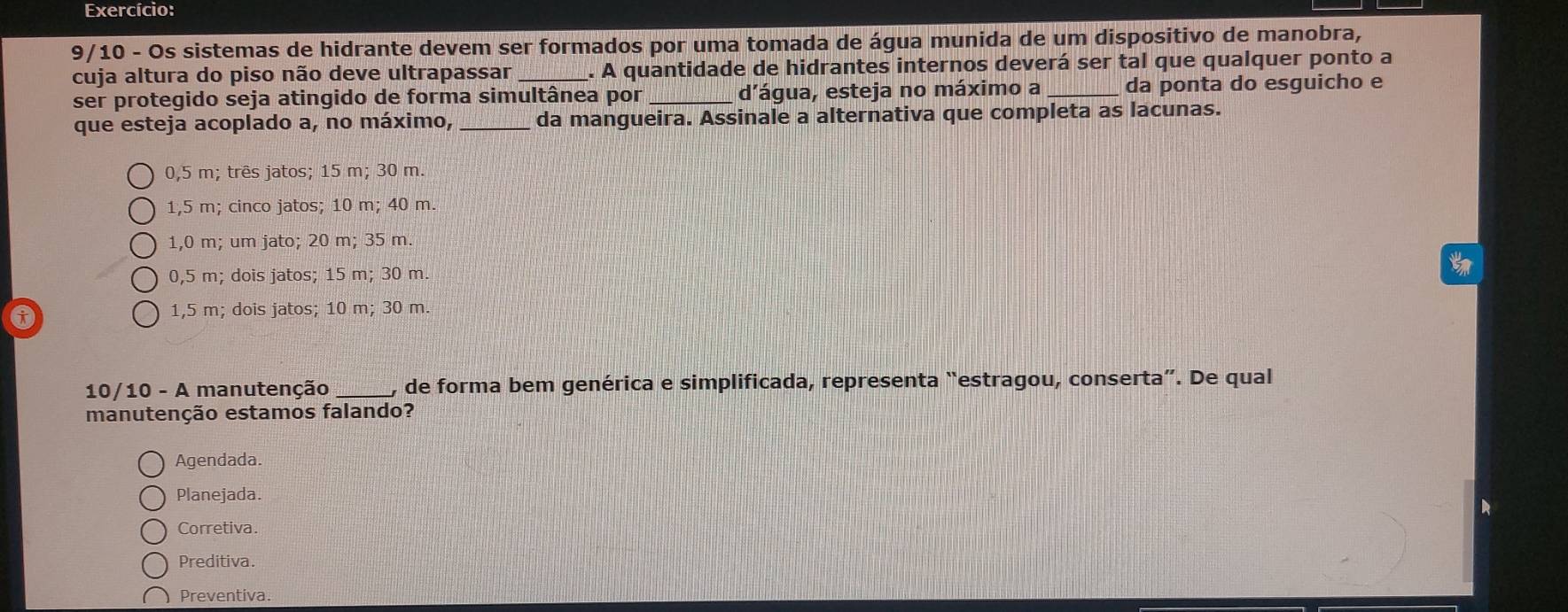 Exercício:
9/10 - Os sistemas de hidrante devem ser formados por uma tomada de água munida de um dispositivo de manobra,
cuja altura do piso não deve ultrapassar _. A quantidade de hidrantes internos deverá ser tal que qualquer ponto a
ser protegido seja atingido de forma simultânea por d'água, esteja no máximo a _da ponta do esguicho e
que esteja acoplado a, no máximo, _da mangueira. Assinale a alternativa que completa as lacunas.
0,5 m; três jatos; 15 m; 30 m.
1,5 m; cinco jatos; 10 m; 40 m.
1,0 m; um jato; 20 m; 35 m.
0,5 m; dois jatos; 15 m; 30 m.
1,5 m; dois jatos; 10 m; 30 m.
10/10 - A manutenção _, de forma bem genérica e simplificada, representa “estragou, conserta”. De qual
manutenção estamos falando?
Agendada.
Planejada.
Corretiva.
Preditiva.
Preventiva.