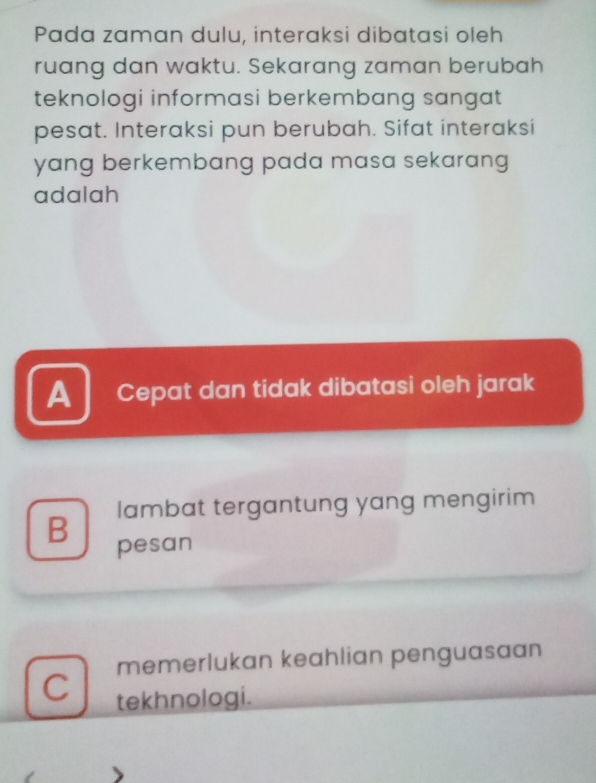 Pada zaman dulu, interaksi dibatasi oleh
ruang dan waktu. Sekarang zaman berubah
teknologi informasi berkembang sangat
pesat. Interaksi pun berubah. Sifat interaksi
yang berkembang pada masa sekarang 
adalah
A Cepat dan tidak dibatasi oleh jarak
B lambat tergantung yang mengirim
pesan
memerlukan keahlian penguasaan
C tekhnologi.