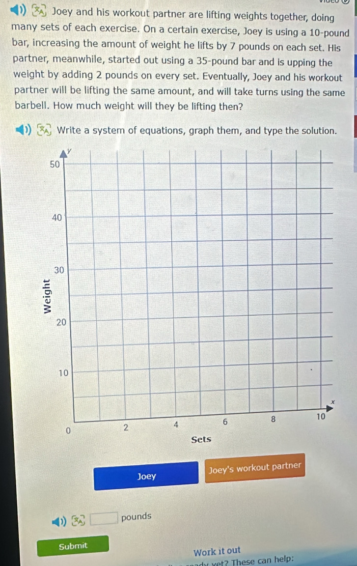 ) Joey and his workout partner are lifting weights together, doing 
many sets of each exercise. On a certain exercise, Joey is using a 10-pound
bar, increasing the amount of weight he lifts by 7 pounds on each set. His 
partner, meanwhile, started out using a 35-pound bar and is upping the 
weight by adding 2 pounds on every set. Eventually, Joey and his workout 
partner will be lifting the same amount, and will take turns using the same 
barbell. How much weight will they be lifting then? 
Write a system of equations, graph them, and type the solution. 
Joey Joey's workout partner
 x_A □ pounds
Submit 
Work it out 
dy t? hese can help: