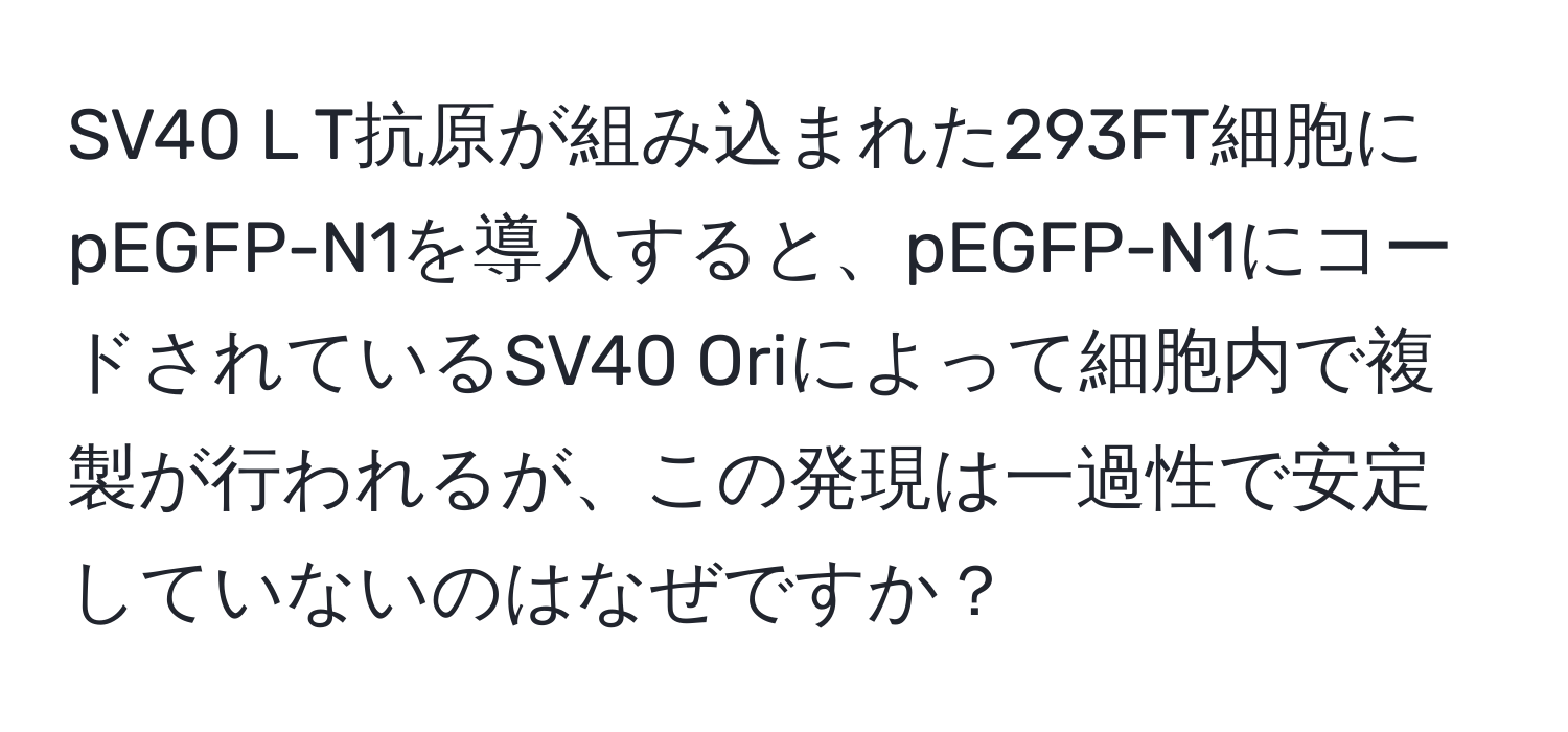 SV40 L T抗原が組み込まれた293FT細胞にpEGFP-N1を導入すると、pEGFP-N1にコードされているSV40 Oriによって細胞内で複製が行われるが、この発現は一過性で安定していないのはなぜですか？