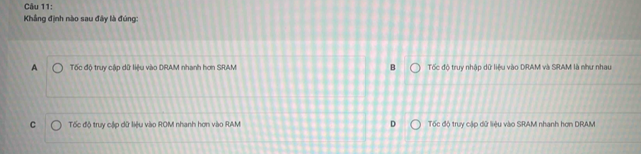 Khẳng định nào sau đây là đúng:
A Tốc đô truy cập dữ liêu vào DRAM nhanh hơn SRAM B Tốc độ truy nhập dữ liệu vào DRAM và SRAM là như nhau
C Tốc độ truy cập dữ liệu vào ROM nhanh hơn vào RAM Tốc độ truy cập dữ liệu vào SRAM nhanh hơn DRAM