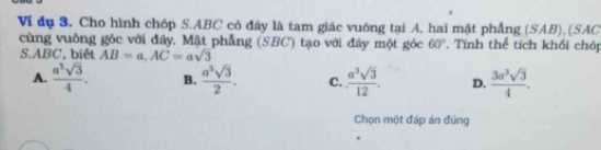 Vi đụ 3. Cho hình chóp S. ABC có đây là tam giác vuông tại A, hai mặt phẳng (SAB), (SAC
cùng vuông góc với đẩy. Mặt phẳng (SBC) tạo với đáy một góc 60°. Tính thể tích khối chóp
S. ABC, biét AB=a, AC=asqrt(3)
A.  a^3sqrt(3)/4 . B.  a^3sqrt(3)/2 . C.  a^3sqrt(3)/12 . D.  3a^3sqrt(3)/4 . 
Chọn một đáp án đúng