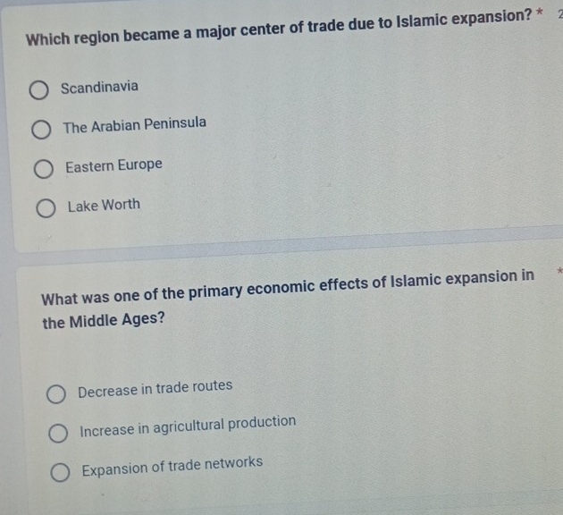 Which region became a major center of trade due to Islamic expansion? *
Scandinavia
The Arabian Peninsula
Eastern Europe
Lake Worth
What was one of the primary economic effects of Islamic expansion in
the Middle Ages?
Decrease in trade routes
Increase in agricultural production
Expansion of trade networks