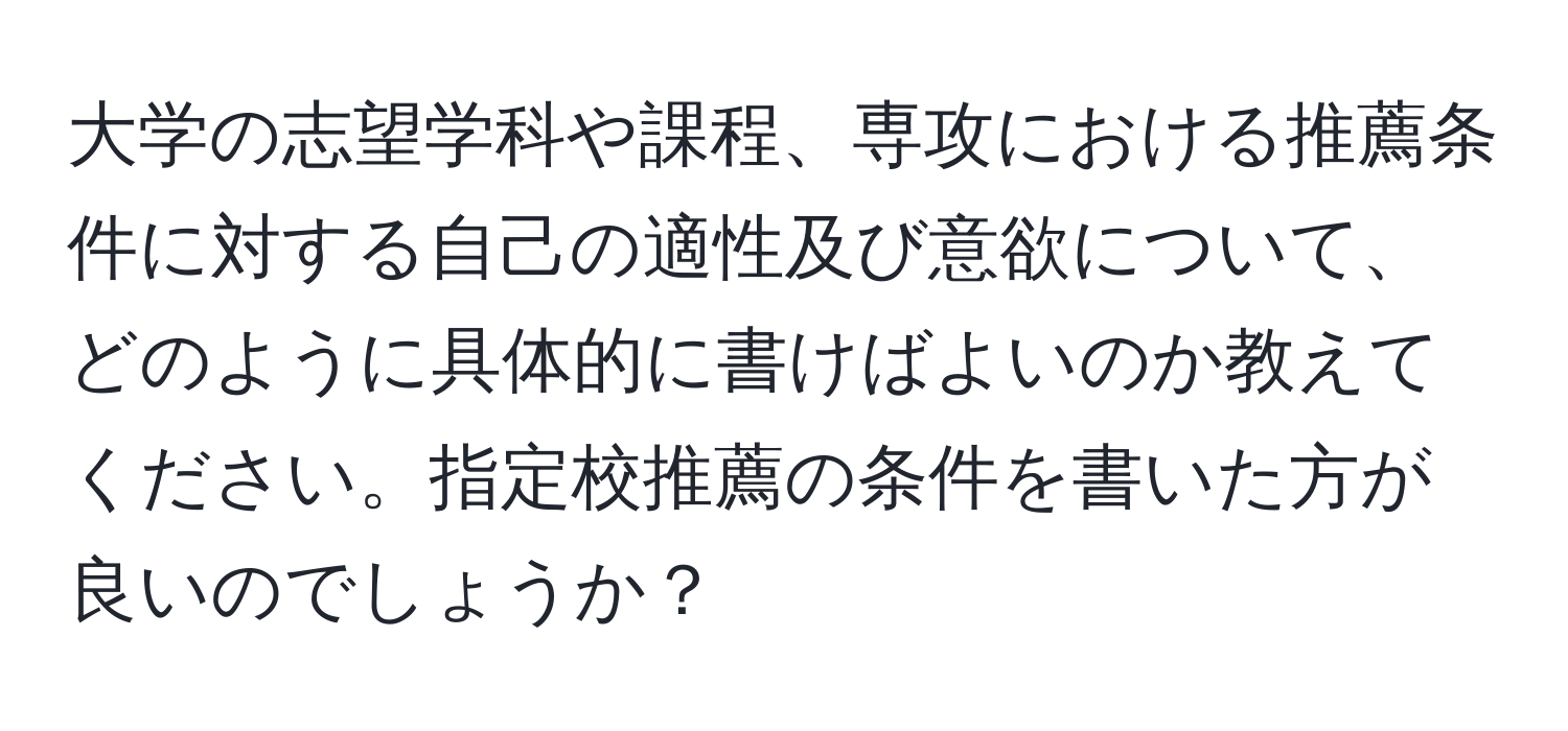 大学の志望学科や課程、専攻における推薦条件に対する自己の適性及び意欲について、どのように具体的に書けばよいのか教えてください。指定校推薦の条件を書いた方が良いのでしょうか？