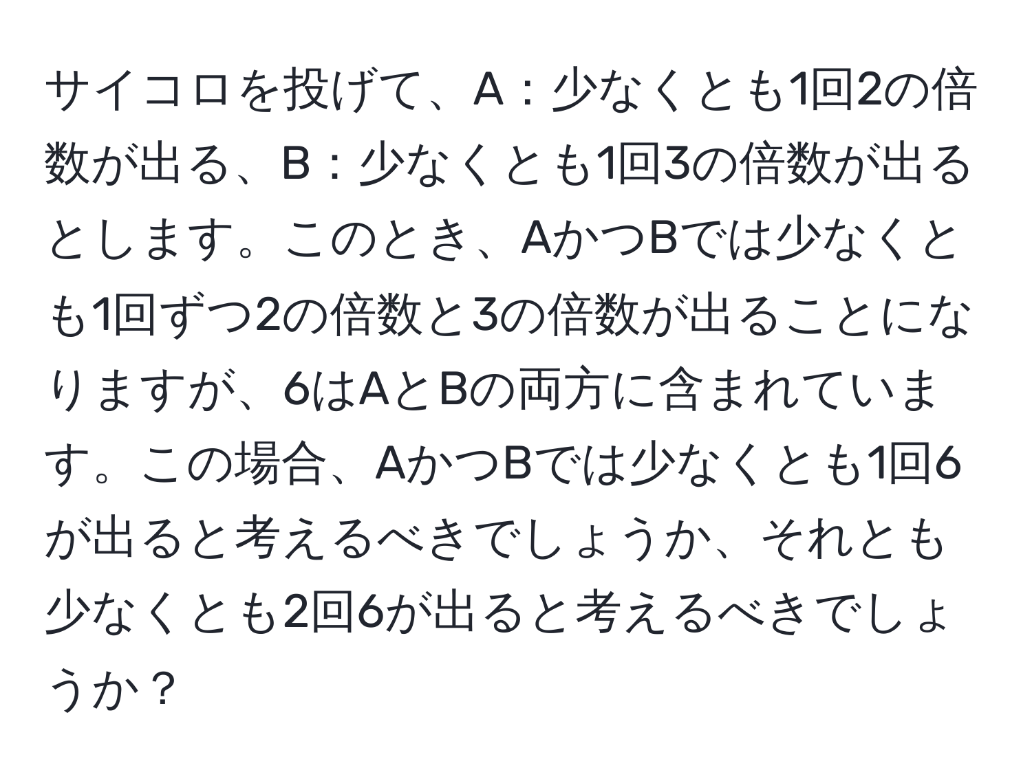 サイコロを投げて、A：少なくとも1回2の倍数が出る、B：少なくとも1回3の倍数が出るとします。このとき、AかつBでは少なくとも1回ずつ2の倍数と3の倍数が出ることになりますが、6はAとBの両方に含まれています。この場合、AかつBでは少なくとも1回6が出ると考えるべきでしょうか、それとも少なくとも2回6が出ると考えるべきでしょうか？