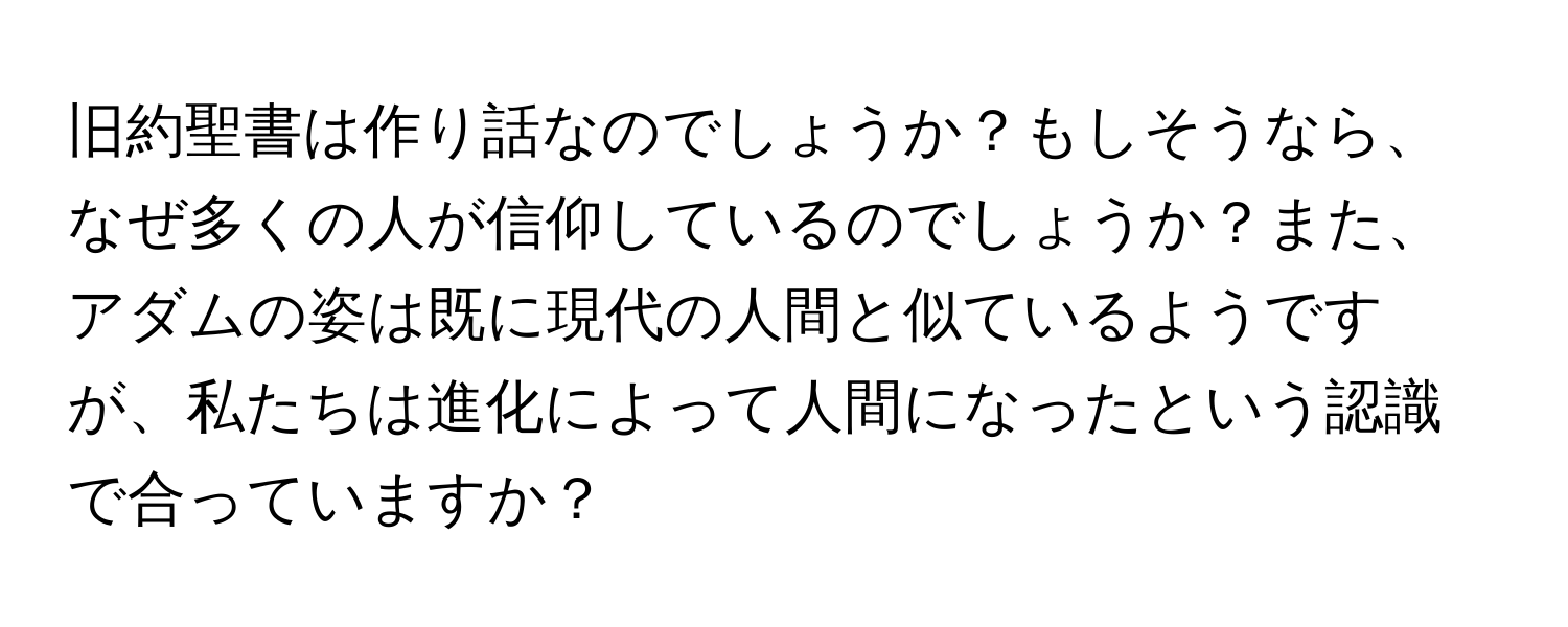 旧約聖書は作り話なのでしょうか？もしそうなら、なぜ多くの人が信仰しているのでしょうか？また、アダムの姿は既に現代の人間と似ているようですが、私たちは進化によって人間になったという認識で合っていますか？