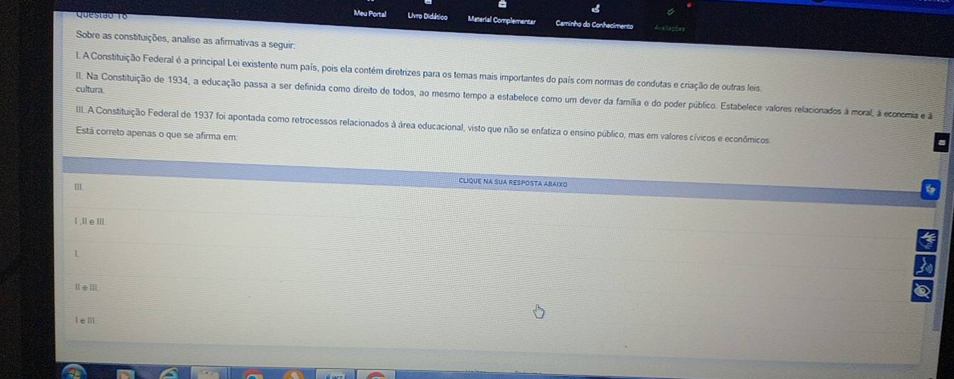 Meu Portal Livro Didático Maserial Complementar Caminho do Conhecimento Araiações
Sobre as constituições, analise as afirmativas a seguir.
1. A Constituição Federal é a principal Lei existente num país, pois ela contém diretrizes para os temas mais importantes do país com normas de condutas e criação de outras leis.
cultura.
II. Na Constituição de 1934, a educação passa a ser definida como direito de todos, ao mesmo tempo a estabelece como um dever da família e do poder público. Estabelece valores relacionados à moral, à economia e ã
III. A Constituição Federal de 1937 foi apontada como retrocessos relacionados à área educacional, visto que não se enfatiza o ensino público, mas em valores cívicos e econômicos
Está correto apenas o que se afirma em:
Clique na suA Resposta abaixo
Ⅲ.
l ,ll e IIl
a
Ⅱ∈Ⅲ.
leⅢll