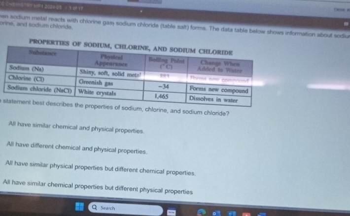 CHY 1 2024-28 = 1 of 17
Olene i
orine, and sodium chloride. hen sodium metal reacts with chlorine gas; sodium chloride (table salt) forms. The data table below shows information about sodiur
a  chlorine, and sodium chloride?
All have similar chemical and physical properties.
Ali have different chemical and physical properties.
All have similar physical properties but different chemical properties.
All have similar chemical properties but different physical properties
Search