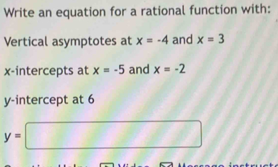 Write an equation for a rational function with: 
Vertical asymptotes at x=-4 and x=3
x-intercepts at x=-5 and x=-2
y-intercept at 6
y=□