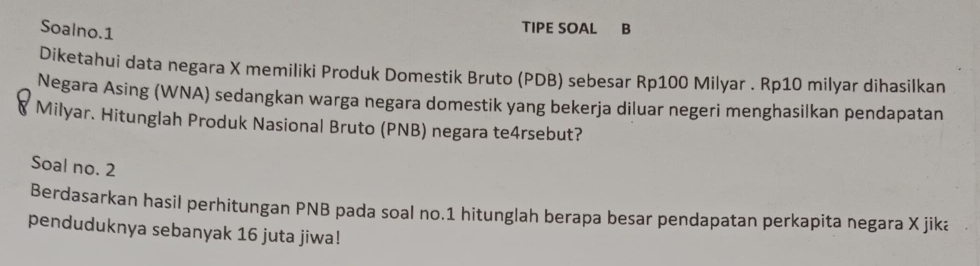 Soalno.1 
TIPE SOAL B 
Diketahui data negara X memiliki Produk Domestik Bruto (PDB) sebesar Rp100 Milyar . Rp10 milyar dihasilkan 
Negara Asing (WNA) sedangkan warga negara domestik yang bekerja diluar negeri menghasilkan pendapatan 
Milyar. Hitunglah Produk Nasional Bruto (PNB) negara te4rsebut? 
Soal no. 2 
Berdasarkan hasil perhitungan PNB pada soal no. 1 hitunglah berapa besar pendapatan perkapita negara X jika 
penduduknya sebanyak 16 juta jiwa!