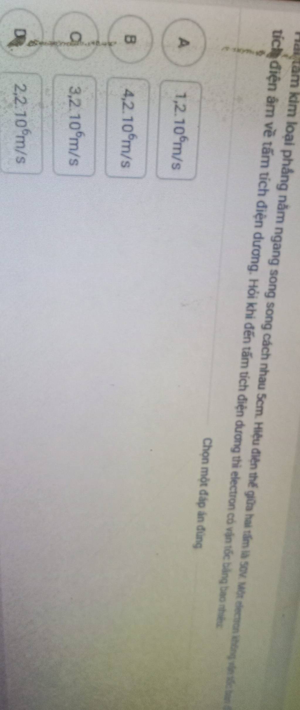 am kim loại phẳng năm ngang song song cách nhau 5cm. Hiệu điện thể giữa hai tấm là Một lectron không vận tốc baàn ở
tích điện âm về tấm tích điện dương. Hỏi khi đến tấm tích điện dương thì electron có vận tốc bằng bao nhiều:
Chọn một đáp án đùng
A
1,2.10^6m/s
B
4,2.10^6m/s
a
3,2.10^6m/s
D 2,2.10^6m/s
