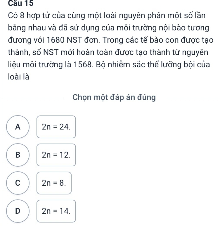 Có 8 hợp tử của cùng một loài nguyên phân một số lần
bằng nhau và đã sử dụng của môi trường nội bào tương
đương với 1680 NST đơn. Trong các tế bào con được tạo
thành, số NST mới hoàn toàn được tạo thành từ nguyên
liệu môi trường là 1568. Bộ nhiễm sắc thể lưỡng bội của
loài là
Chọn một đáp án đúng
A 2n=24.
B 2n=12.
C 2n=8.
D 2n=14.