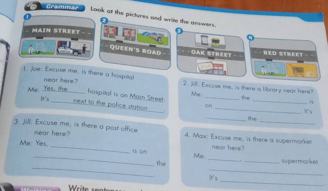 Gramma P Look at the pictures and write the answers. 
- MAIN STREET _ _ 
a 
-QUEEN'S ROAD −−OAK STREET - RED STREET − − 
police 
1. Joe: Excuse me, is there a hospital 
near here? 
2. Jill: Excuse me, is there a library near here? 
Me: 
Me: Yes, the hospital is on Main Street. 
It's _, the_ 
is 
next to the police station ._ 
on 
. It's 
_ 
_the 
3. Jill: Excuse me, is there a post office 
near here? 
_ 
4. Max: Excuse me, is there a supermarket 
Me: Yes, 
near here? 
_ 
is on 
_ 
Me: 
_ 
_ 
. _the _supermarket 
_ 
`` It's 
. 
Write sent