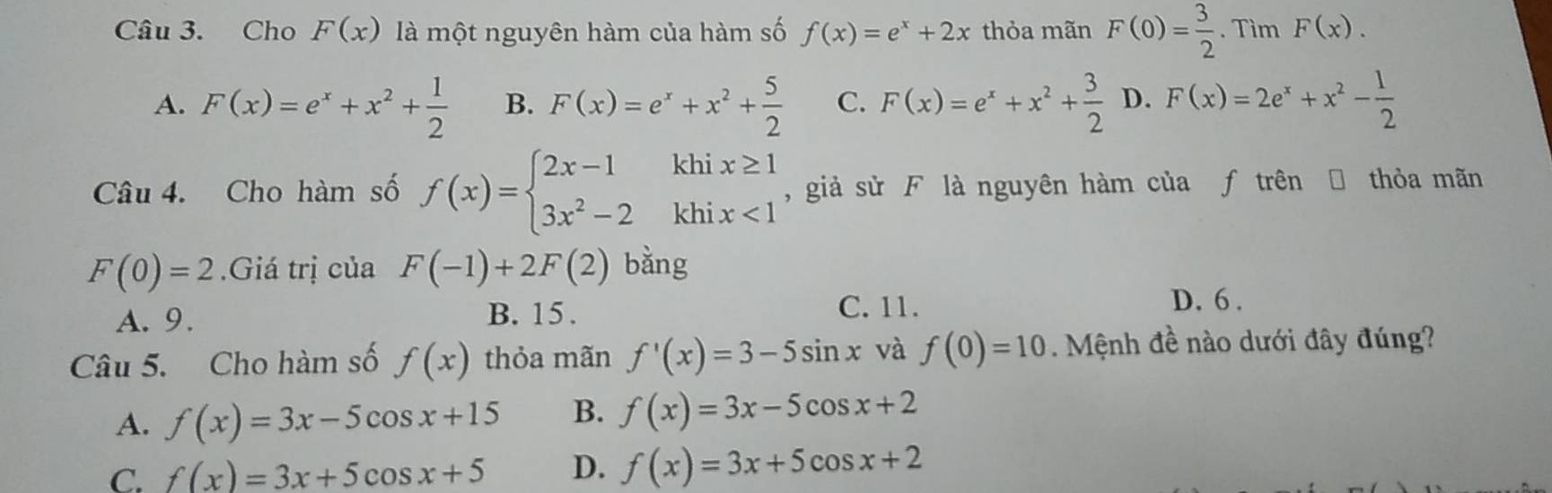 Cho F(x) là một nguyên hàm của hàm số f(x)=e^x+2x thỏa mãn F(0)= 3/2 . Tìm F(x).
A. F(x)=e^x+x^2+ 1/2  B. F(x)=e^x+x^2+ 5/2  C. F(x)=e^x+x^2+ 3/2  D. F(x)=2e^x+x^2- 1/2 
Câu 4. Cho hàm số f(x)=beginarrayl 2x-1khix≥ 1 3x^2-2khix<1endarray. , giả sử F là nguyên hàm của ƒ trên Đ thỏa mãn
F(0)=2 Giá trị của F(-1)+2F(2) bằng
A. 9. B. 15.
C. 11.
D. 6 .
Câu 5. Cho hàm số f(x) thỏa mãn f'(x)=3-5sin x và f(0)=10. Mệnh đề nào dưới đây đúng?
A. f(x)=3x-5cos x+15 B. f(x)=3x-5cos x+2
C. f(x)=3x+5cos x+5 D. f(x)=3x+5cos x+2