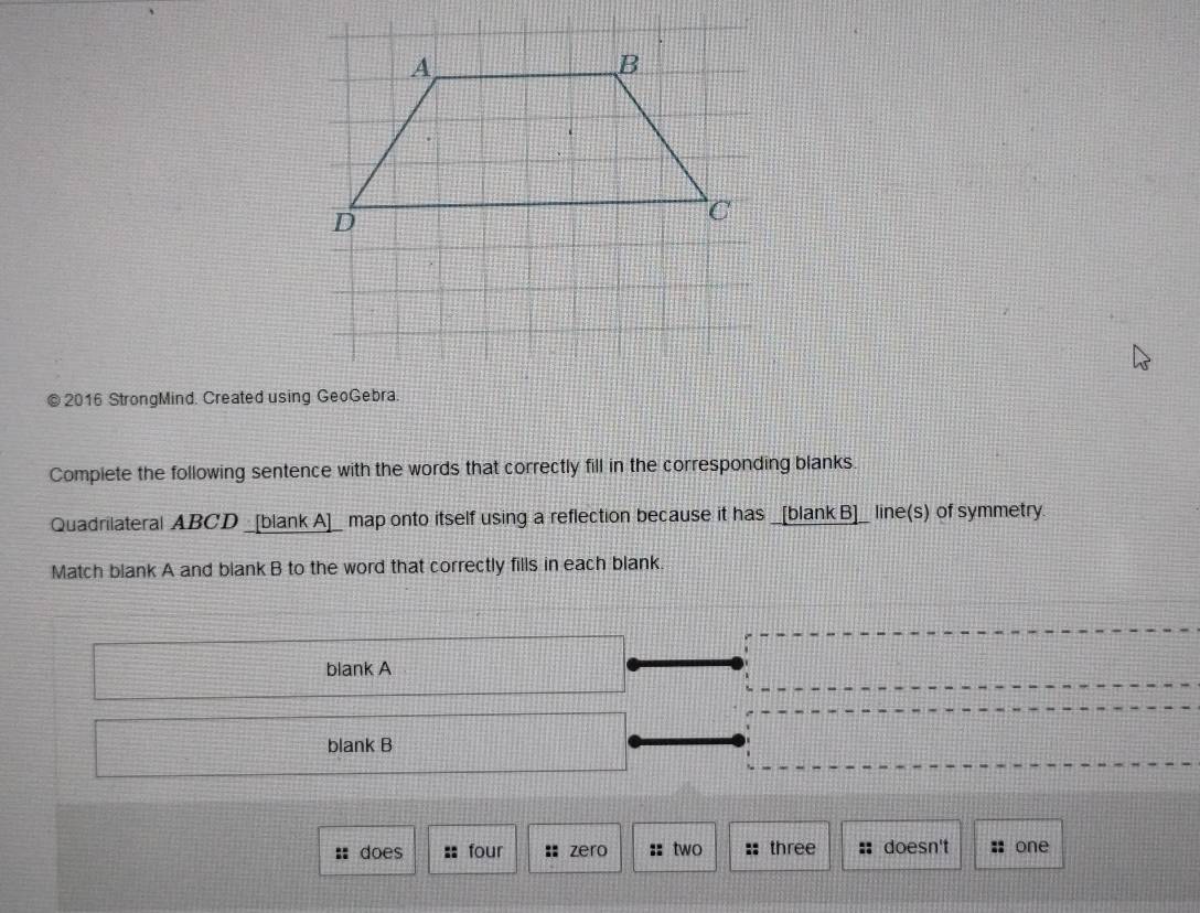 2016 StrongMind. Created using GeoGebra. 
Complete the following sentence with the words that correctly fill in the corresponding blanks. 
Quadrilateral ABCD _[blank A]_ map onto itself using a reflection because it has _[blankB]_ line(s) of symmetry. 
Match blank A and blank B to the word that correctly fills in each blank. 
blank A 
blank B 
does four : zero :: two :: three : doesn't :: one