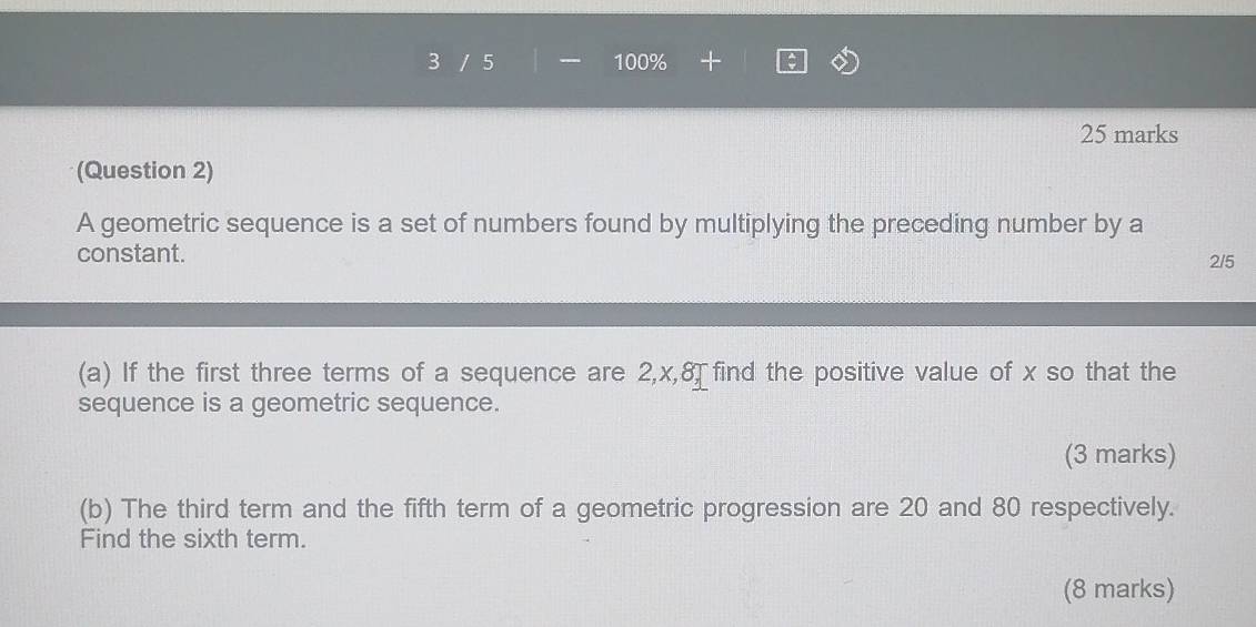 3 / 5 100% 
25 marks 
(Question 2) 
A geometric sequence is a set of numbers found by multiplying the preceding number by a 
constant. 2/5
(a) If the first three terms of a sequence are 2, x, 8, □ find the positive value of x so that the 
sequence is a geometric sequence. 
(3 marks) 
(b) The third term and the fifth term of a geometric progression are 20 and 80 respectively. 
Find the sixth term. 
(8 marks)