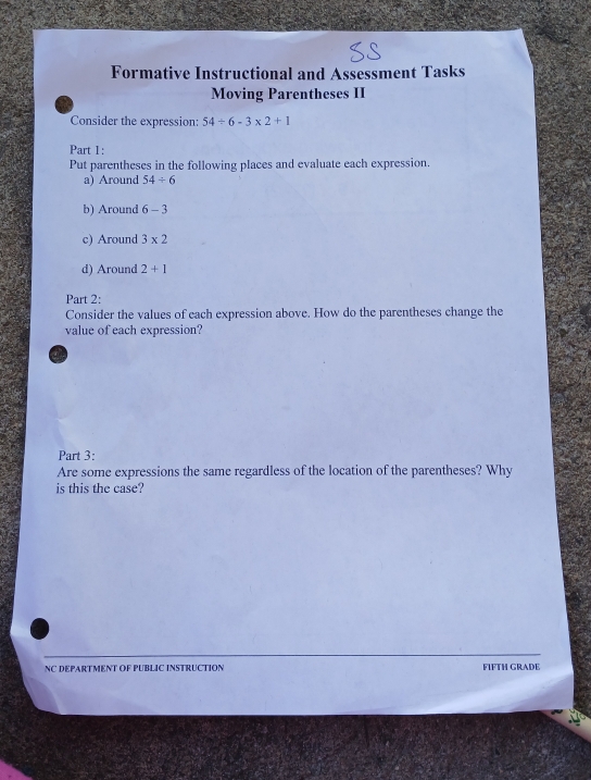 Formative Instructional and Assessment Tasks 
Moving Parentheses II 
Consider the expression: 54/ 6-3* 2+1
Part 1: 
Put parentheses in the following places and evaluate each expression. 
a) Around 54/ 6
b) Around 6-3
c) Around 3* 2
d) Around 2+1
Part 2: 
Consider the values of each expression above. How do the parentheses change the 
value of each expression? 
a 
Part 3: 
Are some expressions the same regardless of the location of the parentheses? Why 
is this the case? 
NC DEPARTMENT OF PUBLIC INSTRUCTION FIFTH GRADE