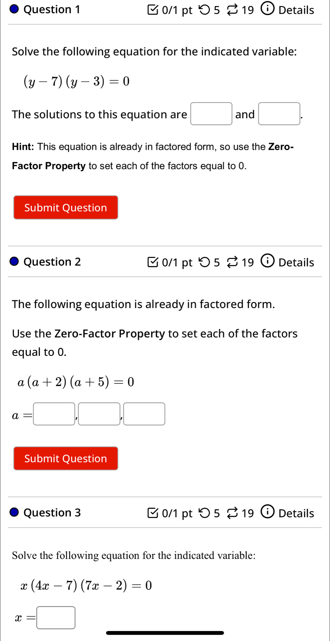 つ 5 %19 Details 
Solve the following equation for the indicated variable:
(y-7)(y-3)=0
The solutions to this equation are □ and □. 
Hint: This equation is already in factored form, so use the Zero- 
Factor Property to set each of the factors equal to 0. 
Submit Question 
Question 2 □0/1 pt つ 5 % 19 (i) Details 
The following equation is already in factored form. 
Use the Zero-Factor Property to set each of the factors 
equal to 0.
a(a+2)(a+5)=0
a=□ ,□ ,□
Submit Question 
Question 3 0/1 pt^ 5 % 19 (i) Details 
Solve the following equation for the indicated variable:
x(4x-7)(7x-2)=0
x=□